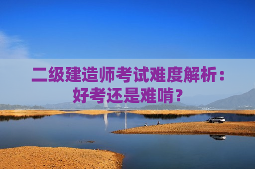 二级建造师考试难度解析：好考还是难啃？