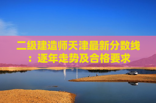 二级建造师天津最新分数线：逐年走势及合格要求