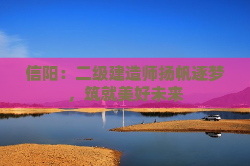 信阳：二级建造师扬帆逐梦，筑就美好未来