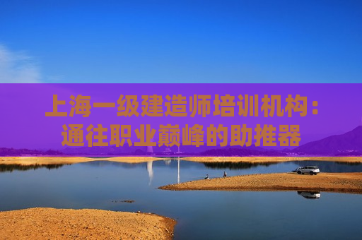 上海一级建造师培训机构：通往职业巅峰的助推器