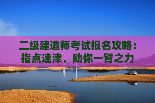 二级建造师考试报名攻略：指点迷津，助你一臂之力