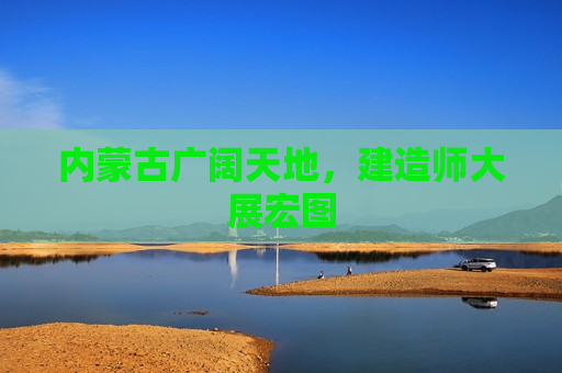 内蒙古广阔天地，建造师大展宏图