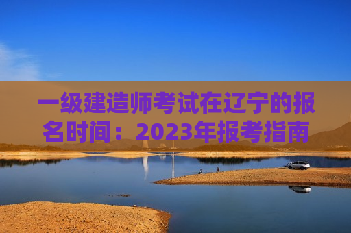 一级建造师考试在辽宁的报名时间：2023年报考指南