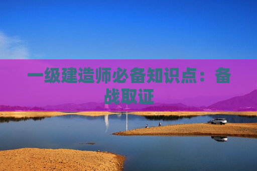 一级建造师必备知识点：备战取证