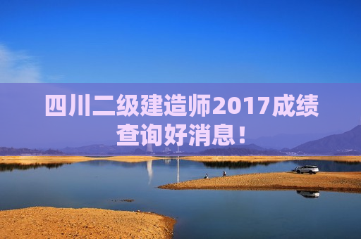 四川二级建造师2017成绩查询好消息！