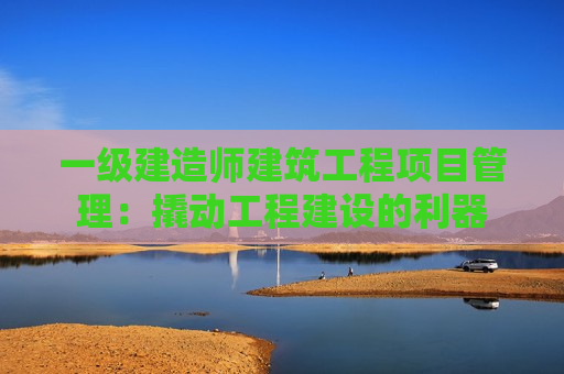 一级建造师建筑工程项目管理：撬动工程建设的利器