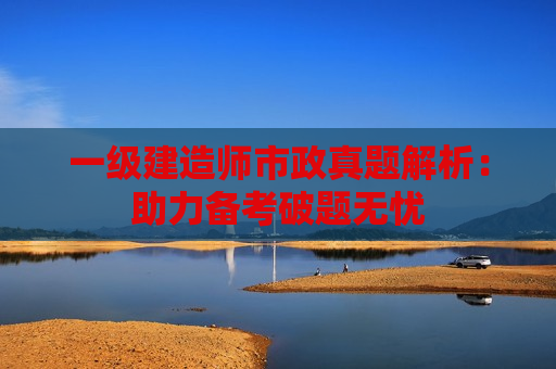 一级建造师市政真题解析：助力备考破题无忧