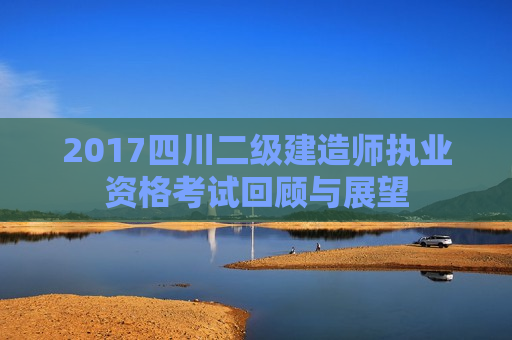 2017四川二级建造师执业资格考试回顾与展望