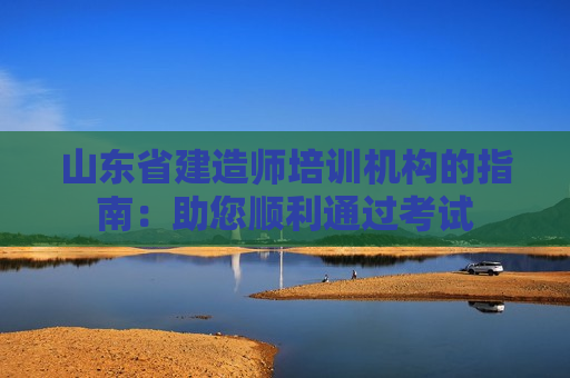 山东省建造师培训机构的指南：助您顺利通过考试