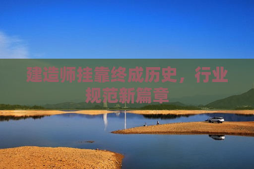 建造师挂靠终成历史，行业规范新篇章