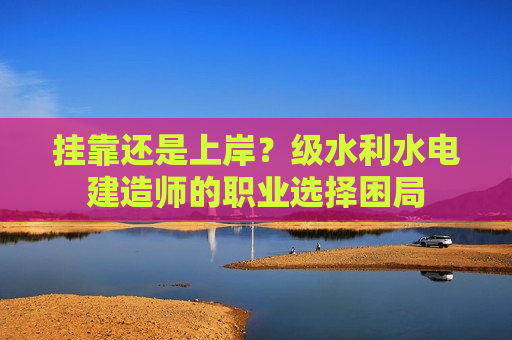 挂靠还是上岸？级水利水电建造师的职业选择困局