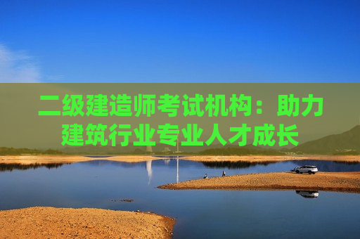 二级建造师考试机构：助力建筑行业专业人才成长