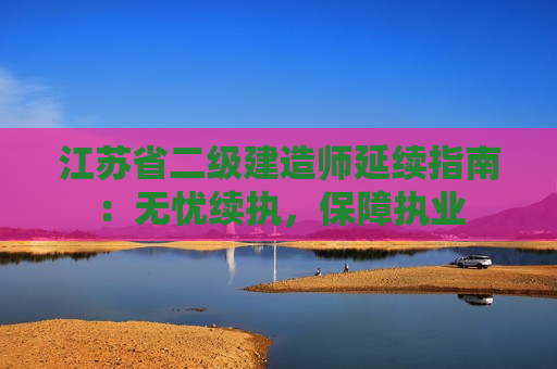 江苏省二级建造师延续指南：无忧续执，保障执业