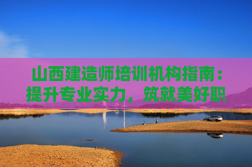 山西建造师培训机构指南：提升专业实力，筑就美好职业生涯