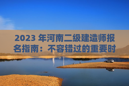 2023 年河南二级建造师报名指南：不容错过的重要时间节点