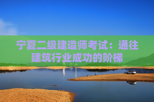 宁夏二级建造师考试：通往建筑行业成功的阶梯