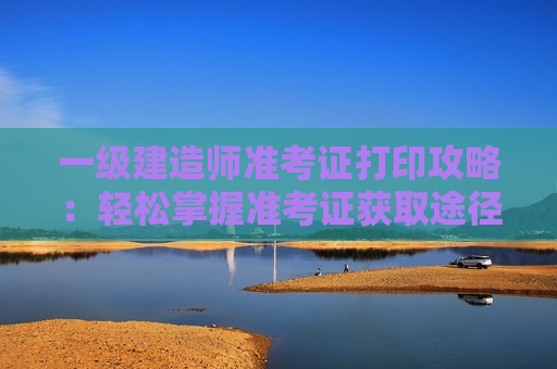 一级建造师准考证打印攻略：轻松掌握准考证获取途径