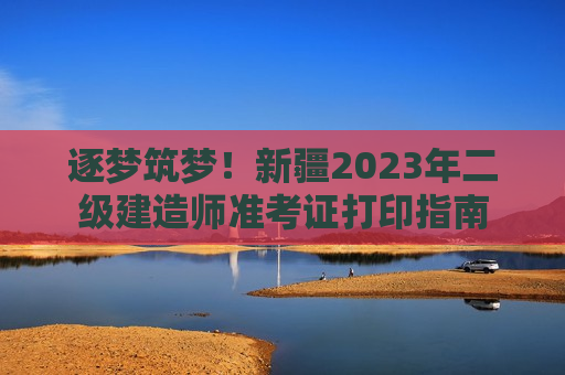 逐梦筑梦！新疆2023年二级建造师准考证打印指南