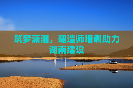 筑梦潇湘，建造师培训助力湖南建设