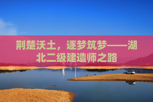 荆楚沃土，逐梦筑梦——湖北二级建造师之路