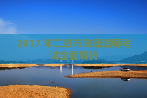 2017 年二级市政建造师考试全面解析