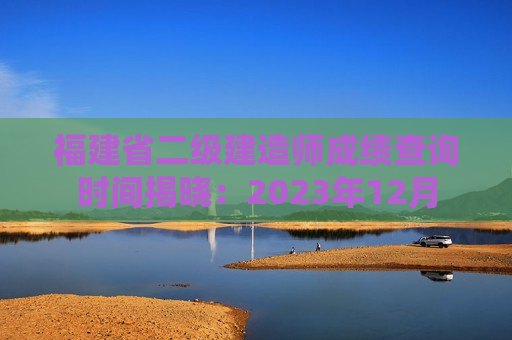 福建省二级建造师成绩查询时间揭晓：2023年12月