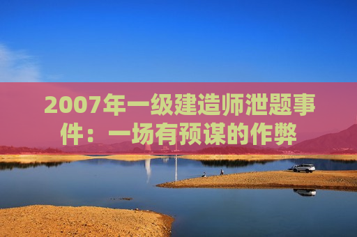 2007年一级建造师泄题事件：一场有预谋的作弊