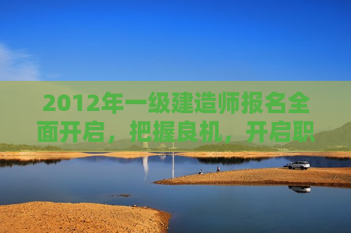 2012年一级建造师报名全面开启，把握良机，开启职业新篇章