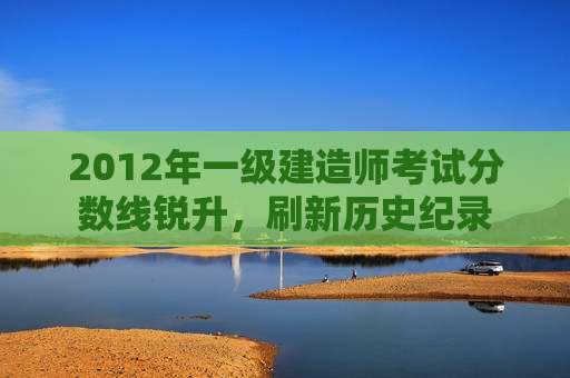 2012年一级建造师考试分数线锐升，刷新历史纪录