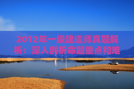 2012年一级建造师真题解析：深入剖析命题重点和难点