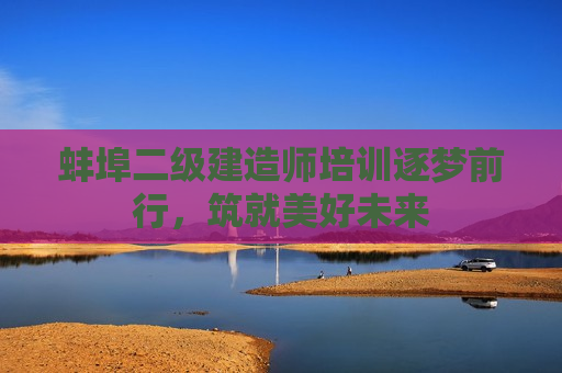 蚌埠二级建造师培训逐梦前行，筑就美好未来