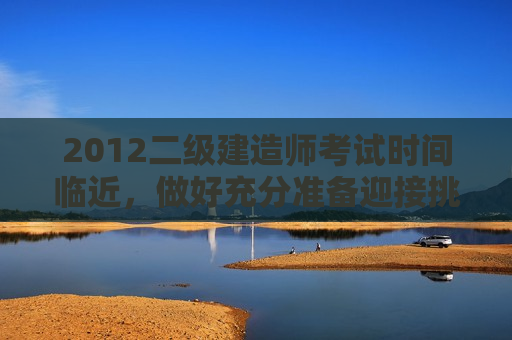 2012二级建造师考试时间临近，做好充分准备迎接挑战