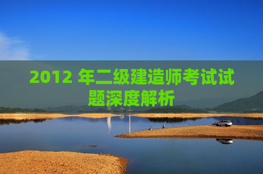 2012 年二级建造师考试试题深度解析