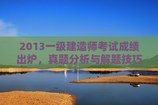 2013一级建造师考试成绩出炉，真题分析与解题技巧