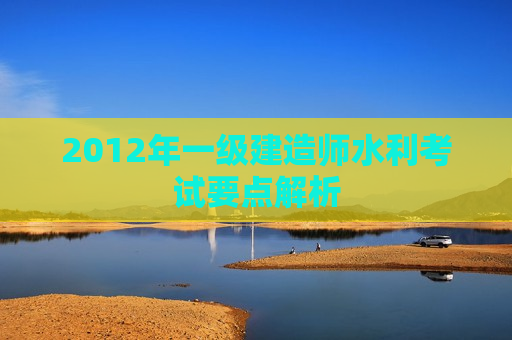 2012年一级建造师水利考试要点解析