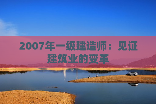 2007年一级建造师：见证建筑业的变革