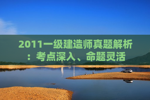 2011一级建造师真题解析：考点深入、命题灵活