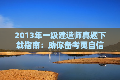 2013年一级建造师真题下载指南：助你备考更自信