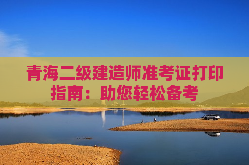 青海二级建造师准考证打印指南：助您轻松备考