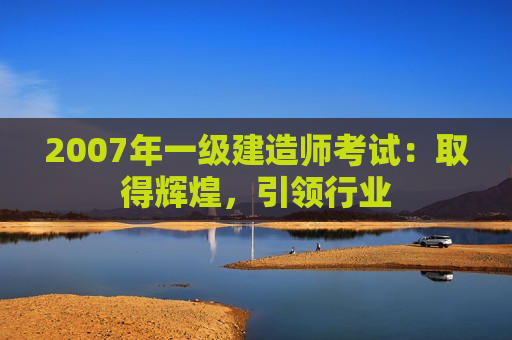 2007年一级建造师考试：取得辉煌，引领行业