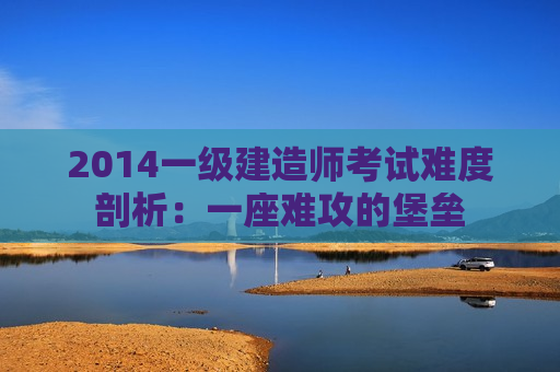 2014一级建造师考试难度剖析：一座难攻的堡垒