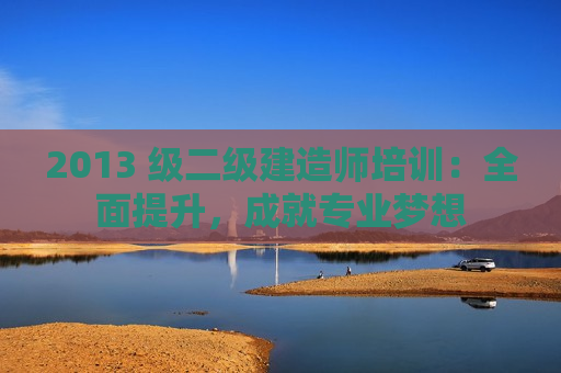 2013 级二级建造师培训：全面提升，成就专业梦想