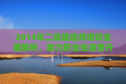 2014年二级建造师培训全面解析，助力职业生涯晋升