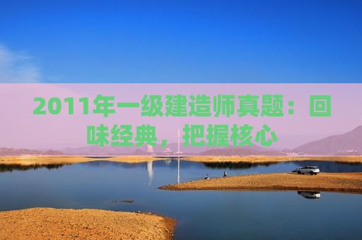 2011年一级建造师真题：回味经典，把握核心