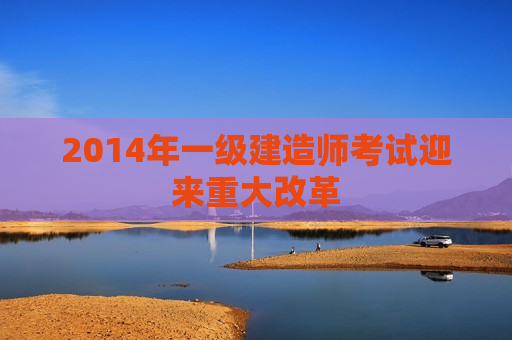 2014年一级建造师考试迎来重大改革