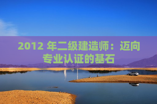 2012 年二级建造师：迈向专业认证的基石