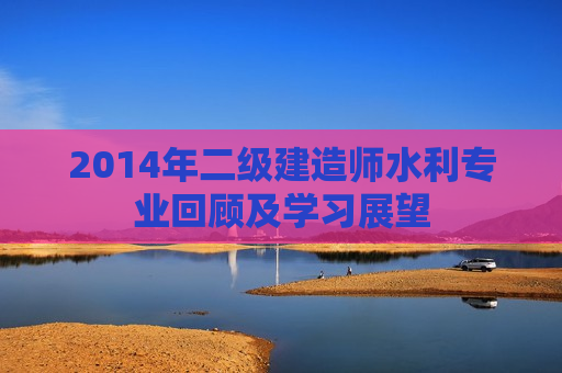 2014年二级建造师水利专业回顾及学习展望