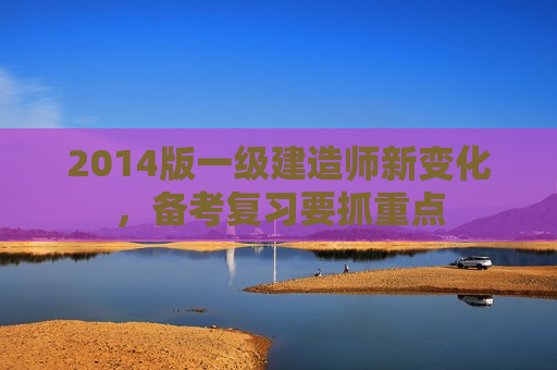 2014版一级建造师新变化，备考复习要抓重点