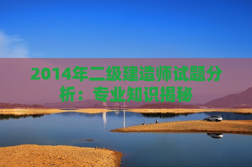 2014年二级建造师试题分析：专业知识揭秘