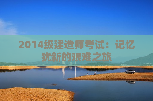 2014级建造师考试：记忆犹新的艰难之旅